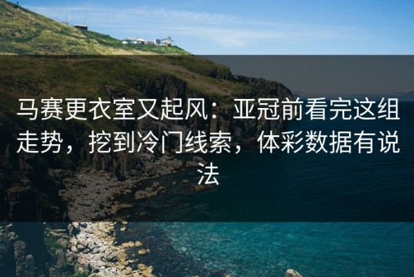马赛更衣室又起风：亚冠前看完这组走势，挖到冷门线索，体彩数据有说法