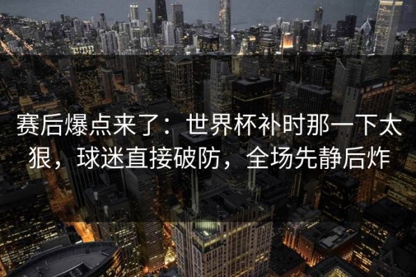 赛后爆点来了：世界杯补时那一下太狠，球迷直接破防，全场先静后炸