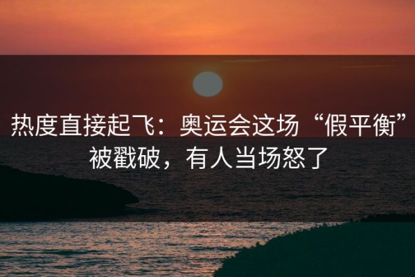 热度直接起飞：奥运会这场“假平衡”被戳破，有人当场怒了