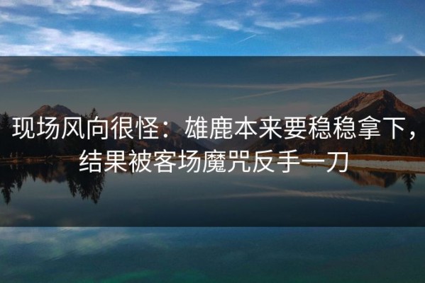 现场风向很怪：雄鹿本来要稳稳拿下，结果被客场魔咒反手一刀