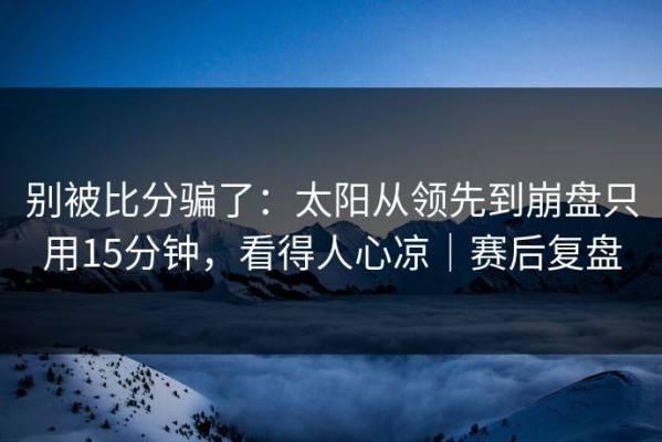 别被比分骗了：太阳从领先到崩盘只用15分钟，看得人心凉｜赛后复盘