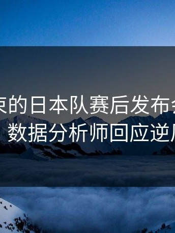 刚刚结束的日本队赛后发布会火药味十足，数据分析师回应逆风翻盘
