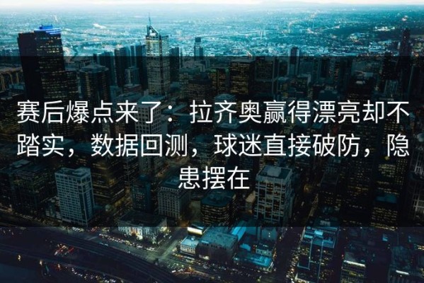 赛后爆点来了：拉齐奥赢得漂亮却不踏实，数据回测，球迷直接破防，隐患摆在