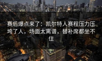 赛后爆点来了：凯尔特人赛程压力压垮了人，场面太离谱，替补席都坐不住