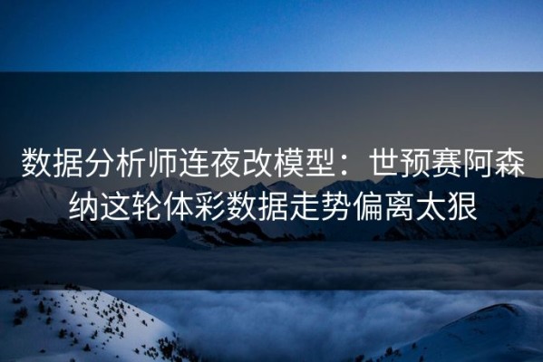 数据分析师连夜改模型：世预赛阿森纳这轮体彩数据走势偏离太狠