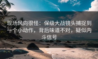 现场风向很怪：保级大战镜头捕捉到一个小动作，背后味道不对，疑似内斗信号