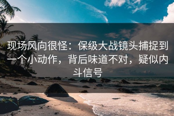 现场风向很怪：保级大战镜头捕捉到一个小动作，背后味道不对，疑似内斗信号