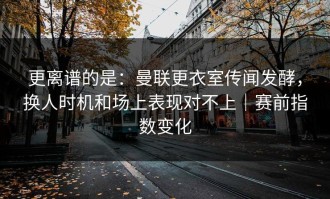 更离谱的是：曼联更衣室传闻发酵，换人时机和场上表现对不上｜赛前指数变化