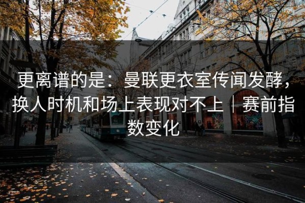 更离谱的是：曼联更衣室传闻发酵，换人时机和场上表现对不上｜赛前指数变化