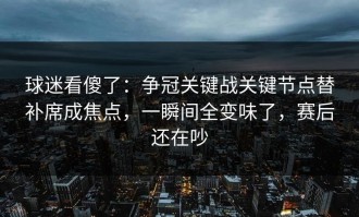 球迷看傻了：争冠关键战关键节点替补席成焦点，一瞬间全变味了，赛后还在吵