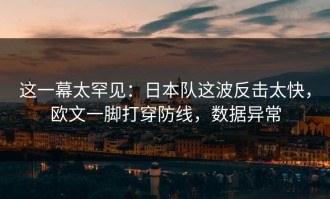 这一幕太罕见：日本队这波反击太快，欧文一脚打穿防线，数据异常