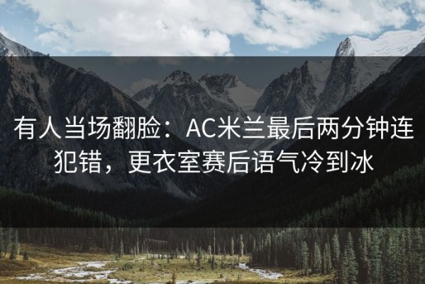 有人当场翻脸：AC米兰最后两分钟连犯错，更衣室赛后语气冷到冰