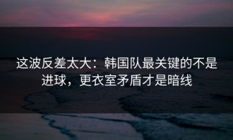 这波反差太大：韩国队最关键的不是进球，更衣室矛盾才是暗线