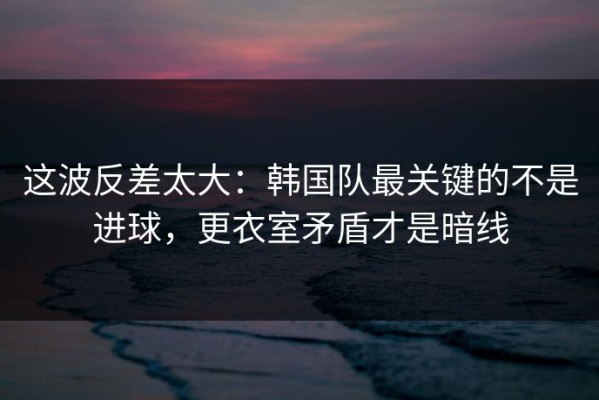 这波反差太大：韩国队最关键的不是进球，更衣室矛盾才是暗线