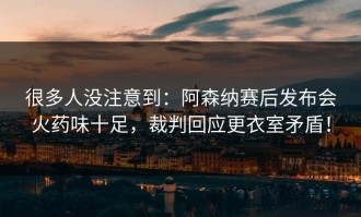 很多人没注意到：阿森纳赛后发布会火药味十足，裁判回应更衣室矛盾！