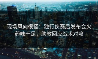 现场风向很怪：独行侠赛后发布会火药味十足，助教回应战术对喷