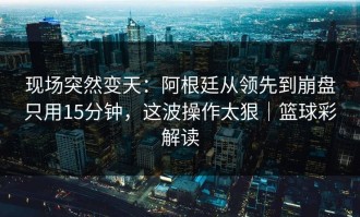 现场突然变天：阿根廷从领先到崩盘只用15分钟，这波操作太狠｜篮球彩解读