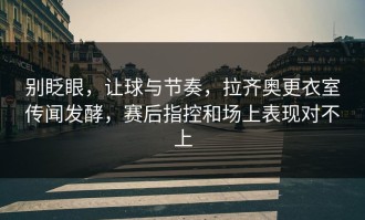 别眨眼，让球与节奏，拉齐奥更衣室传闻发酵，赛后指控和场上表现对不上