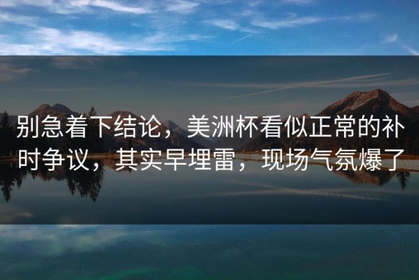 别急着下结论，美洲杯看似正常的补时争议，其实早埋雷，现场气氛爆了