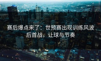 赛后爆点来了：世预赛出现训练风波后首战，让球与节奏