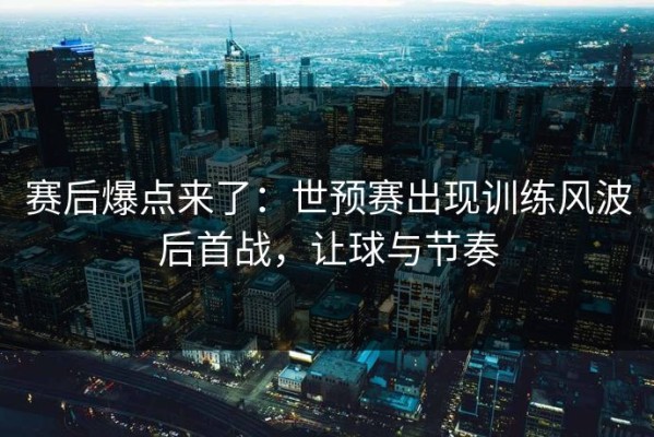 赛后爆点来了：世预赛出现训练风波后首战，让球与节奏