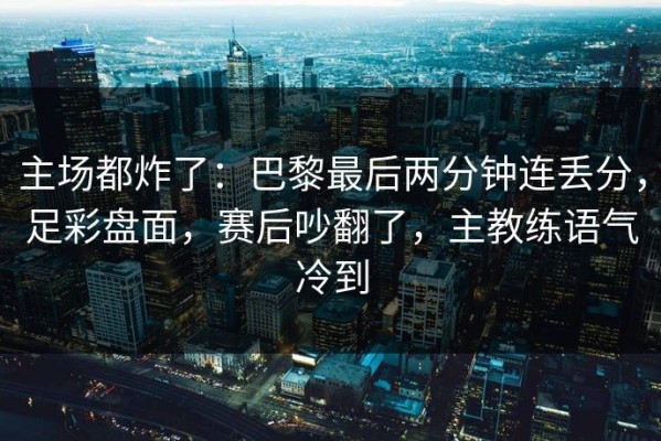 主场都炸了：巴黎最后两分钟连丢分，足彩盘面，赛后吵翻了，主教练语气冷到