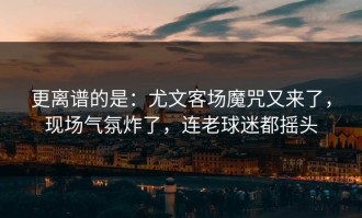 更离谱的是：尤文客场魔咒又来了，现场气氛炸了，连老球迷都摇头