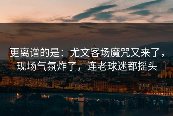 更离谱的是：尤文客场魔咒又来了，现场气氛炸了，连老球迷都摇头
