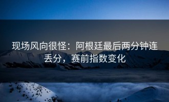 现场风向很怪：阿根廷最后两分钟连丢分，赛前指数变化