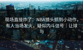 现场直接炸了：NBA镜头抓到小动作，有人当场发火，疑似内斗信号｜让球与