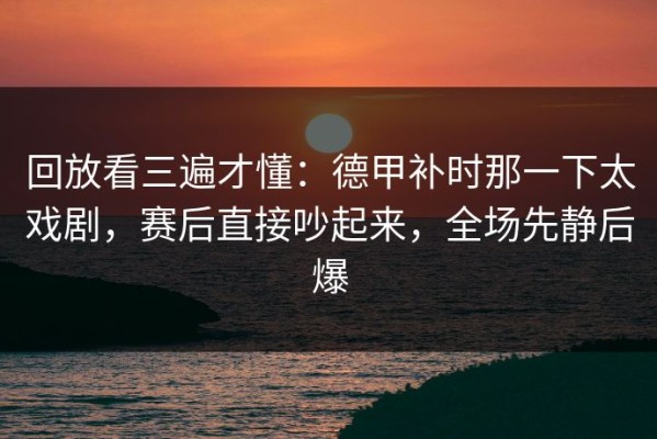回放看三遍才懂：德甲补时那一下太戏剧，赛后直接吵起来，全场先静后爆