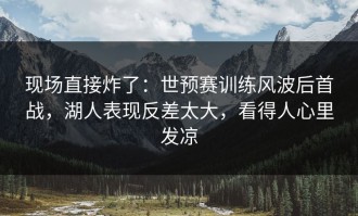 现场直接炸了：世预赛训练风波后首战，湖人表现反差太大，看得人心里发凉