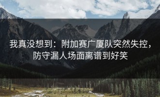我真没想到：附加赛广厦队突然失控，防守漏人场面离谱到好笑