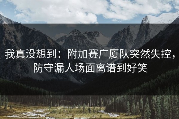 我真没想到：附加赛广厦队突然失控，防守漏人场面离谱到好笑