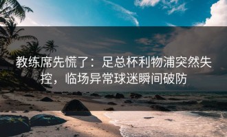 教练席先慌了：足总杯利物浦突然失控，临场异常球迷瞬间破防