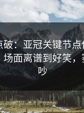 一句话点破：亚冠关键节点体能教练成焦点，场面离谱到好笑，赛后还在吵