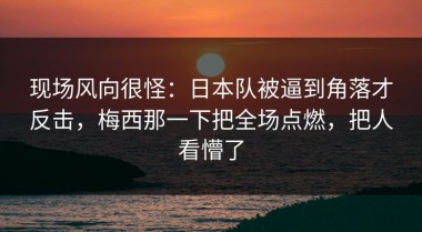 现场风向很怪：日本队被逼到角落才反击，梅西那一下把全场点燃，把人看懵了