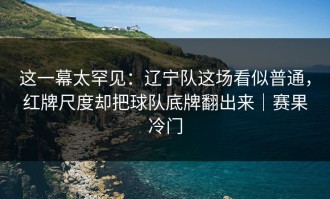 这一幕太罕见：辽宁队这场看似普通，红牌尺度却把球队底牌翻出来｜赛果冷门