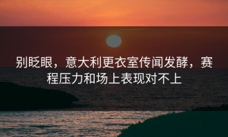 别眨眼，意大利更衣室传闻发酵，赛程压力和场上表现对不上
