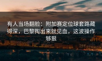 有人当场翻脸：附加赛定位球套路藏得深，巴黎掏出来就见血，这波操作够狠
