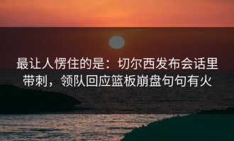 最让人愣住的是：切尔西发布会话里带刺，领队回应篮板崩盘句句有火