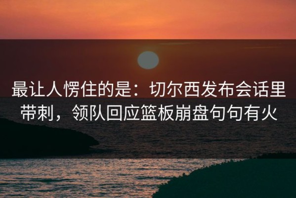 最让人愣住的是：切尔西发布会话里带刺，领队回应篮板崩盘句句有火