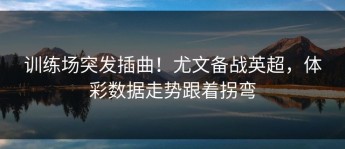 训练场突发插曲！尤文备战英超，体彩数据走势跟着拐弯