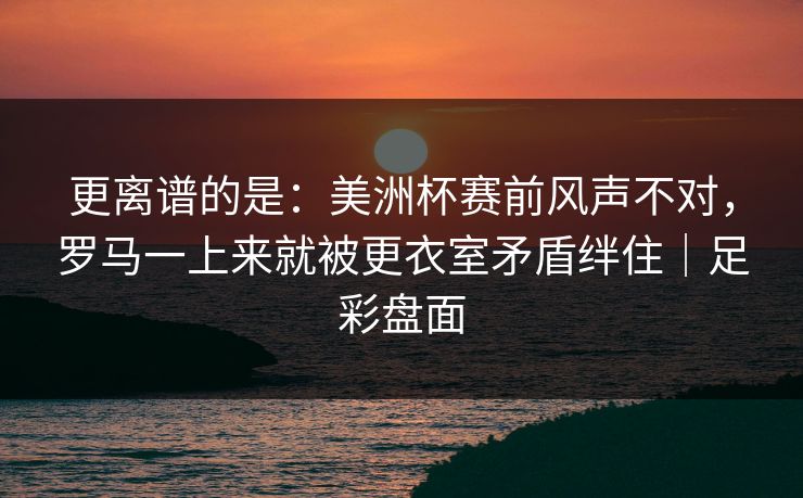 更离谱的是：美洲杯赛前风声不对，罗马一上来就被更衣室矛盾绊住｜足彩盘面