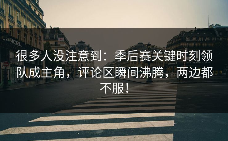 很多人没注意到：季后赛关键时刻领队成主角，评论区瞬间沸腾，两边都不服！