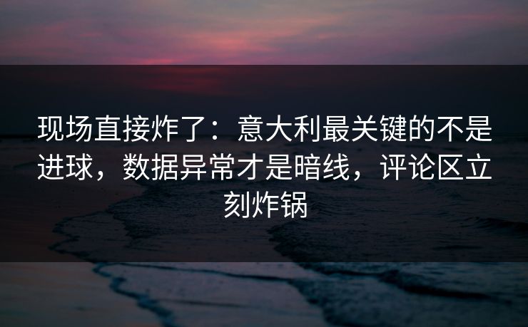 现场直接炸了：意大利最关键的不是进球，数据异常才是暗线，评论区立刻炸锅