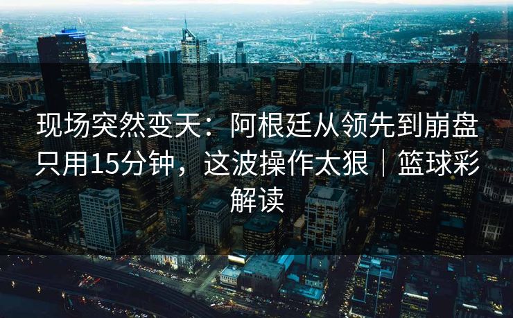 现场突然变天：阿根廷从领先到崩盘只用15分钟，这波操作太狠｜篮球彩解读
