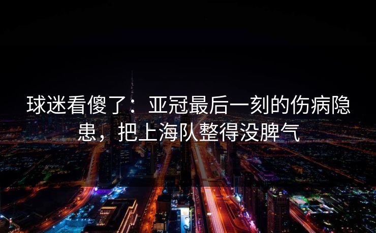 球迷看傻了：亚冠最后一刻的伤病隐患，把上海队整得没脾气