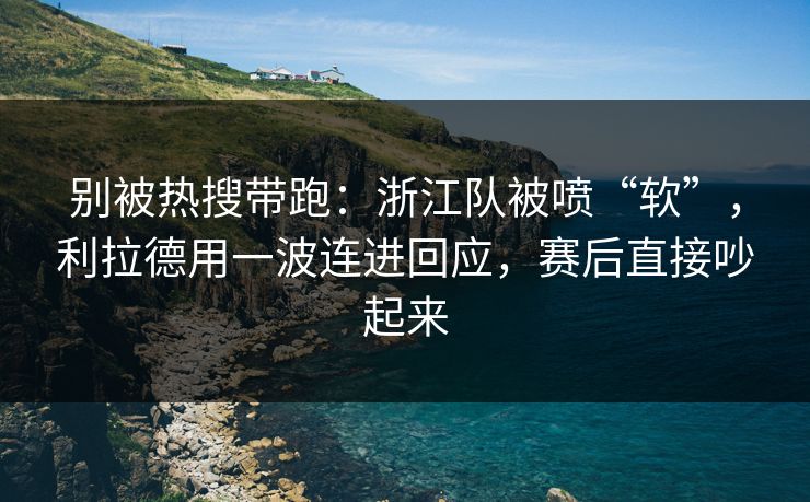 别被热搜带跑：浙江队被喷“软”，利拉德用一波连进回应，赛后直接吵起来