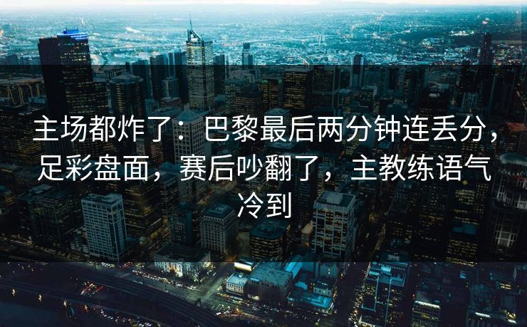 主场都炸了：巴黎最后两分钟连丢分，足彩盘面，赛后吵翻了，主教练语气冷到